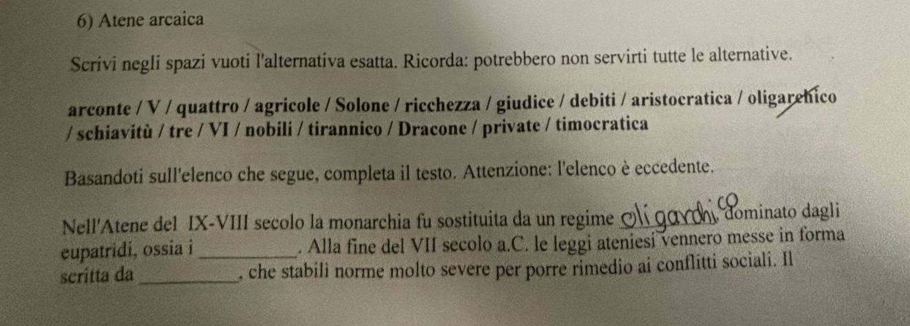 Atene arcaica 
Scrivi negli spazi vuoti l'alternativa esatta. Ricorda: potrebbero non servirti tutte le alternative. 
arconte / V / quattro / agricole / Solone / ricchezza / giudice / debiti / aristocratica / oligarehico 
/ schiavitù / tre / VI / nobili / tirannico / Dracone / private / timocratica 
Basandoti sull'elenco che segue, completa il testo. Attenzione: l'elenco è eccedente. 
Nell'Atene del IX-VIII secolo la monarchia fu sostituita da un regime _ dominato dagli 
eupatridi, ossia i _. Alla fine del VII secolo a.C. le leggi ateniesi vennero messe in forma 
scritta da _, che stabili norme molto severe per porre rimedio ai conflitti sociali. Il