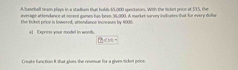 A baseball team plays in a stadium that holds 65,000 spectators. With the ticket price at $15, the 
average attendance at recent games has been 36,000. A market survey indicates that for every dollar 
the ticket price is lowered, attendance increases by 4000. 
a) Express your model in words. 
(Ctr1) 
Create function R that gives the revenue for a given ticket price.