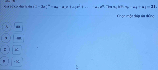 Cầu 18
Giả sử có khai triển (1-2x)^n=a_0+a_1x+a_2x^2+...+a_nx^n. Tìm (I ; biết a_0+a_1+a_2=31. 
Chọn một đáp án đúng
A 80.
B -80.
C 40.
D -40.