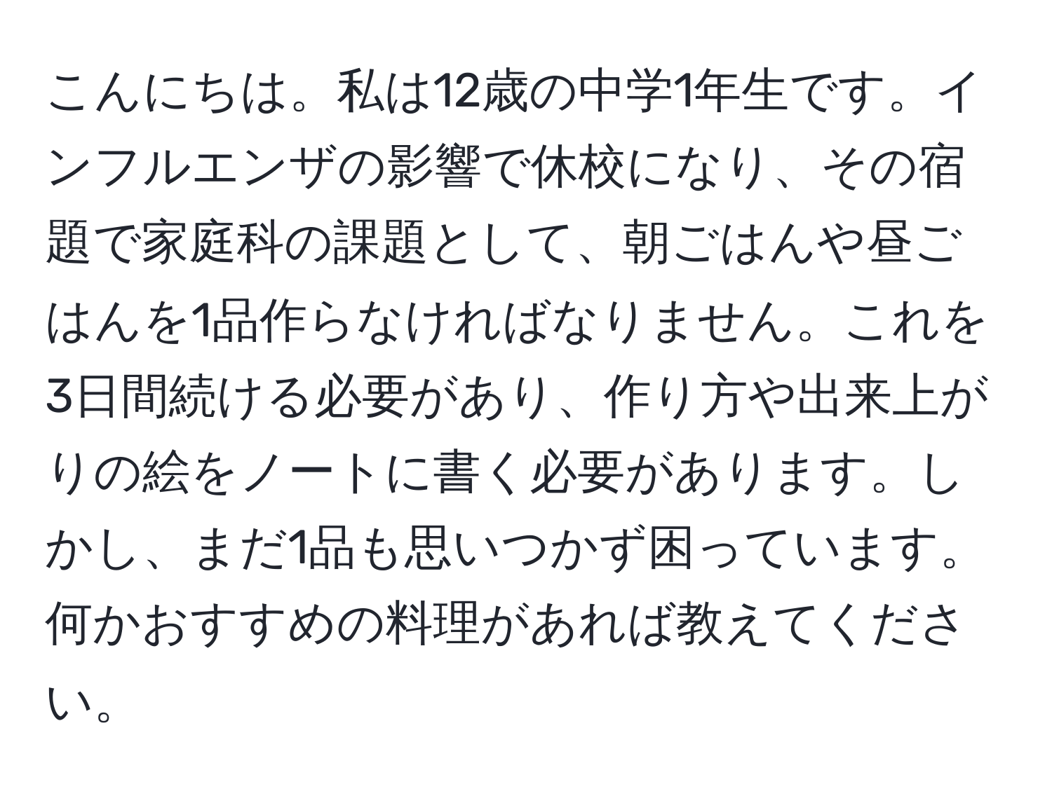 こんにちは。私は12歳の中学1年生です。インフルエンザの影響で休校になり、その宿題で家庭科の課題として、朝ごはんや昼ごはんを1品作らなければなりません。これを3日間続ける必要があり、作り方や出来上がりの絵をノートに書く必要があります。しかし、まだ1品も思いつかず困っています。何かおすすめの料理があれば教えてください。