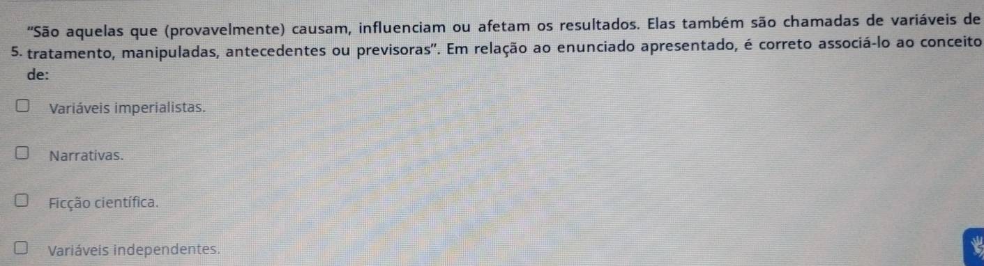 'São aquelas que (provavelmente) causam, influenciam ou afetam os resultados. Elas também são chamadas de variáveis de
5 - tratamento, manipuladas, antecedentes ou previsoras'. Em relação ao enunciado apresentado, é correto associá-lo ao conceito
de:
Variáveis imperialistas.
Narrativas.
Ficção científica.
Variáveis independentes.