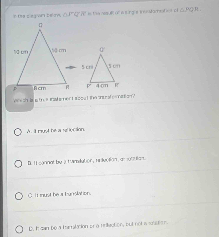 In the diagram below, △ P'Q'R' is the result of a single transformation of △ PQR.

Which is a true statement about the transformation?
A. It must be a reflection.
B. It cannot be a translation, reflection, or rotation.
C. It must be a translation.
D. It can be a translation or a reflection, but not a rotation.