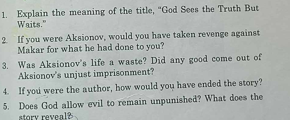 Explain the meaning of the title, “God Sees the Truth But 
Waits.” 
2. If you were Aksionov, would you have taken revenge against 
Makar for what he had done to you? 
3. Was Aksionov's life a waste? Did any good come out of 
Aksionov’s unjust imprisonment? 
4. If you were the author, how would you have ended the story? 
5. Does God allow evil to remain unpunished? What does the 
storv reveal?