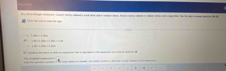 At a drive-through restaurant, Casey's family ordered a small drink and m medium drinks. Anika's family ordered m medium drinks and a large drink. Use the sign to answer questions 16-1
Click the icon to view the sign.
B. 1.25m+1.25m
C 1.10+1.25m+1.25m+1.50
D 1.10+1.25m+1.25m
17. Combine like terms to write an expression that is equivalent to the expression you wrote for question 16.
The simplified expression is □ 
(Use the operation symbols in the math palette as needed. Use whole numbers or decimals for any numbers in the expression )
+ - + =  0'