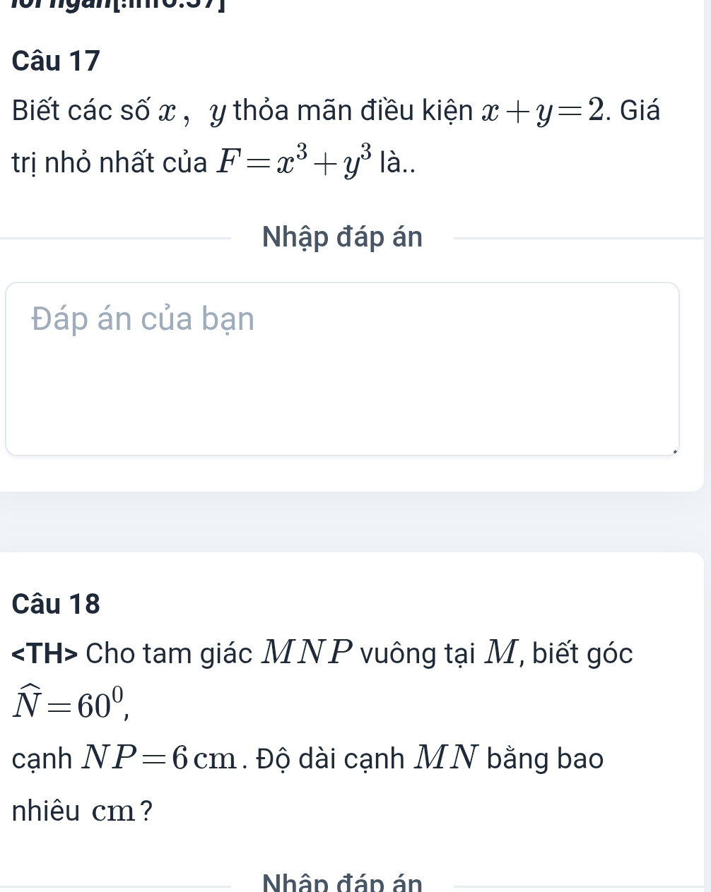 Biết các số x , y thỏa mãn điều kiện x+y=2. Giá 
trị nhỏ nhất của F=x^3+y^3 là.. 
Nhập đáp án 
Đáp án của bạn 
Câu 18
Cho tam giác MNP vuông tại M, biết góc
widehat N=60^0, 
cạnh NP=6cm. Độ dài cạnh MN bằng bao 
nhiêu cm? 
Nhân đáp án