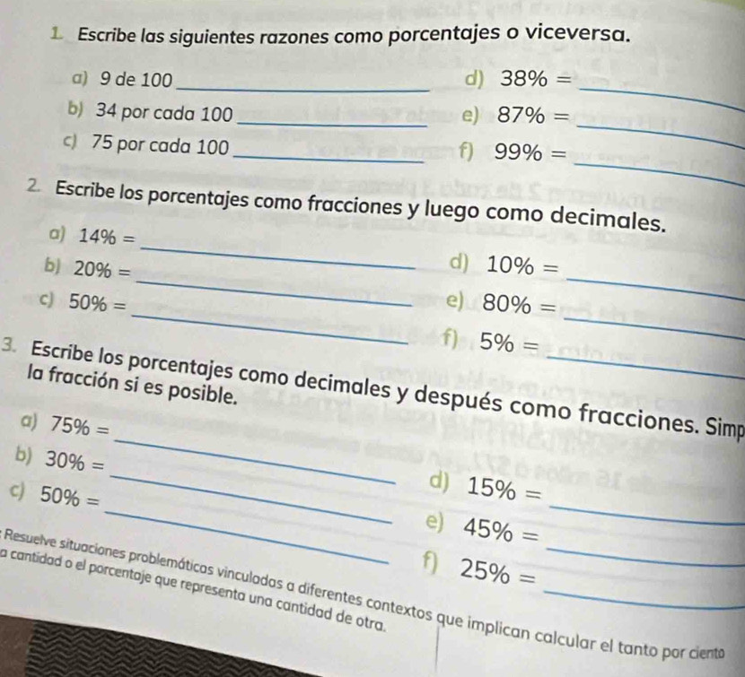 Escribe las siguientes razones como porcentajes o viceversa. 
a) 9 de 100 _ d) 38% = _ 
_ 
b) 34 por cada 100 _e) 87% =
_ 
c) 75 por cada 100
_f) 99% =
2 Escribe los porcentajes como fracciones y luego como decimales. 
_ 
a) 14% =
_ 
_ 
d) 
b) 20% = 10% =
_ 
_ 
cJ 50% = e) 80% =
f) 5% =
la fracción si es posible. 
_ 
3. Escribe los porcentajes como decimales y después como fracciones. Simp 
a) 75% =
_ 
b) 30% =
d) 
_ 
_ 
c) 50% = 15% =
e) 45% =
f) 25% =
a cantidad o el porcentaje que representa una cantidad de otra_ 
Resuelve situaciones problemáticas vinculadas a diferentes contextos que implican calcular el tanto por ciente