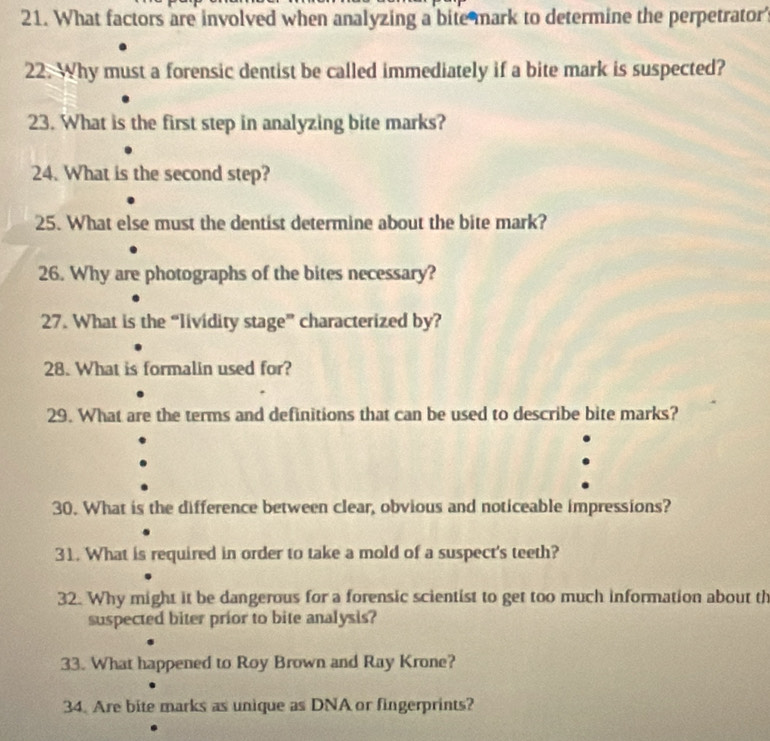 What factors are involved when analyzing a bite mark to determine the perpetrator 
22. Why must a forensic dentist be called immediately if a bite mark is suspected? 
23. What is the first step in analyzing bite marks? 
24. What is the second step? 
25. What else must the dentist determine about the bite mark? 
26. Why are photographs of the bites necessary? 
27. What is the “lividity stage” characterized by? 
28. What is formalin used for? 
29. What are the terms and definitions that can be used to describe bite marks? 
30. What is the difference between clear, obvious and noticeable impressions? 
31. What is required in order to take a mold of a suspect's teeth? 
32. Why might it be dangerous for a forensic scientist to get too much information about th 
suspected biter prior to bite analysis? 
33. What happened to Roy Brown and Ray Krone? 
34. Are bite marks as unique as DNA or fingerprints?