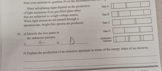 Base your answers to question 36 on the informat 
Many advertising signs depend on the production 
of light emissions from gas-filled glass tubes Gas A 
that are subjected to a high-voltage source. Gas B 
When light emissions are passed through a 
spectroscope, bright-line spectra are produced. Gas C 
36. a) Identify the two gases in Gas D 
the unknown mixture. Unknown 
1)_ 2) _mixture 
_ 
b) Explain the production of an emission spectrum in terms of the energy states of an electron. 
_