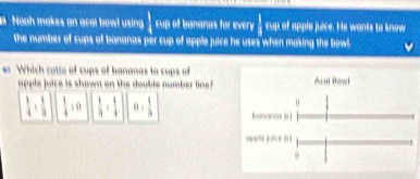 a Neah makes an acal bowl using  1/4  cup of bananas for every  1/A  cup of apple juice. He wants to know
the number of cups of bananas per cup of apple juice he uses when making the bowl
* Which ratia of cups of bananas to cups of
opple juice is shown on the double number line ?
 1/4 + 1/3   1/4 :0  1/3 + 1/4  0,  1/3 