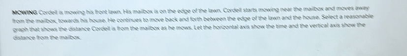 MOWING Cordell is mowing his front lawn. His mailbox is on the edge of the lawn. Cordell starts mowing near the mailbox and moves away 
from the mailbox, towards his house. He continues to move back and forth between the edge of the lawn and the house. Select a reasonable 
graph that shows the distance Cordell is from the mailbox as he mows. Let the horizontal axis show the time and the vertical axis show the 
distance from the mailbox.