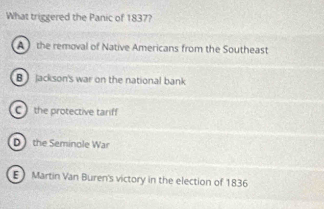 What triggered the Panic of 1837?
A the removal of Native Americans from the Southeast
B Jackson's war on the national bank
C the protective tariff
D the Seminole War
Martin Van Buren's victory in the election of 1836