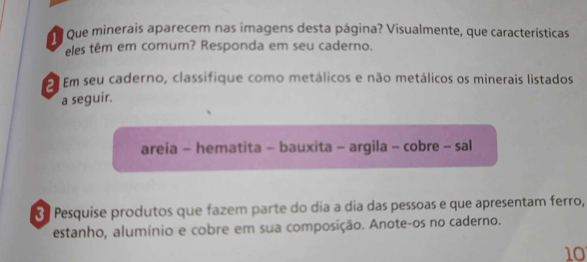 Que minerais aparecem nas imagens desta página? Visualmente, que características 
eles têm em comum? Responda em seu caderno. 
2 Em seu caderno, classífique como metálicos e não metálicos os minerais listados 
a seguir. 
areia - hematita - bauxita - argila - cobre - sal 
8 Pesquise produtos que fazem parte do dia a dia das pessoas e que apresentam ferro, 
estanho, alumínio e cobre em sua composição. Anote-os no caderno. 
10