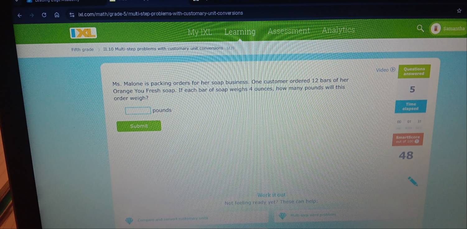 My IXL Learning Assessment Analytics Samantha 
Fifth grade II.10 Multi-step problems with customary unit conversions MJ9 
Video Questions 
answered 
Ms. Malone is packing orders for her soap business. One customer ordered 12 bars of her 
Orange You Fresh soap. If each bar of soap weighs 4 ounces, how many pounds will this
5
order weigh? 
Time
pounds
elapsed 
00 01 1 
Submit 
rt c r 
aus or 100 ● 
48 
Work it out 
Not feeling ready yet? These can help 
Compare and convert customary umits Mom sen word probier