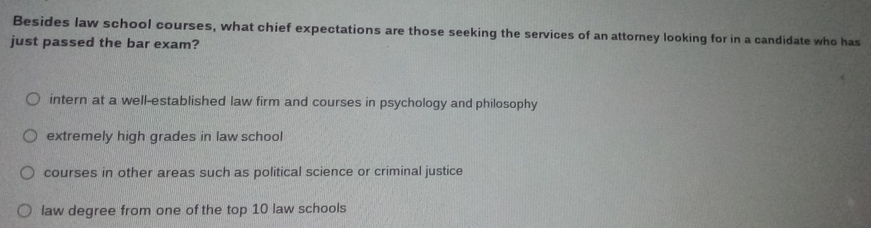 Besides law school courses, what chief expectations are those seeking the services of an attorney looking for in a candidate who has
just passed the bar exam?
intern at a well-established law firm and courses in psychology and philosophy
extremely high grades in law school
courses in other areas such as political science or criminal justice
law degree from one of the top 10 law schools