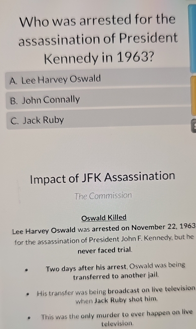 Who was arrested for the
assassination of President
Kennedy in 1963?
A. Lee Harvey Oswald
B. John Connally
C. Jack Ruby
Impact of JFK Assassination
The Commission
Oswald Killed
Lee Harvey Oswald was arrested on November 22, 1963
for the assassination of President John F. Kennedy, but he
never faced trial.
Two days after his arrest, Oswald was being
transferred to another jail.
His transfer was being broadcast on live television
when Jack Ruby shot him.
This was the only murder to ever happen on live
television.