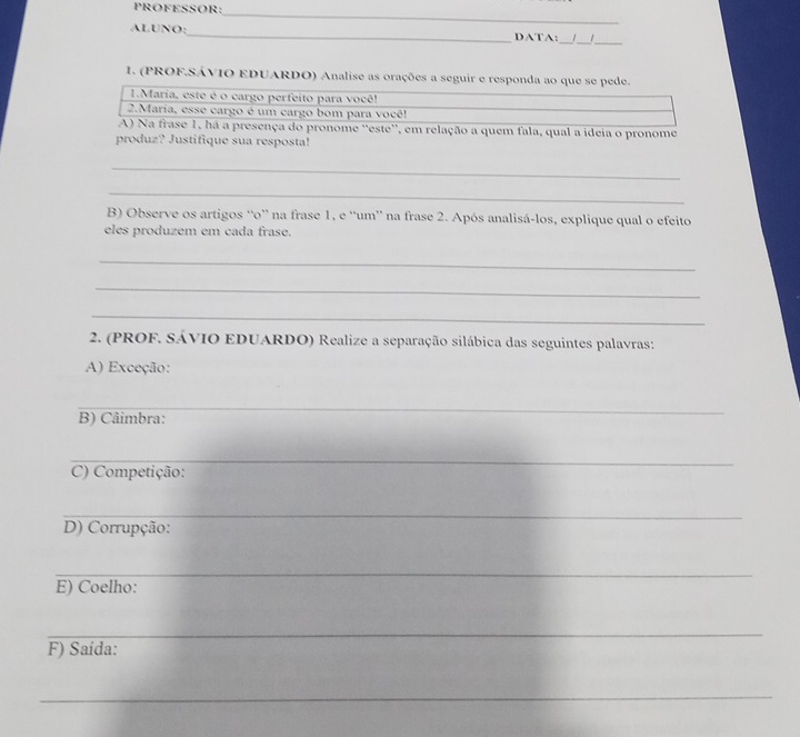 PROFESSOR: 
_ 
_ 
__ 
ALUNO:_ DATA: 1 
1. (PROF.SÁVIO EDUARDO) Analise as orações a seguir e responda ao que se pede. 
1.María, este é o cargo perfeito para você! 
2.Maria, esse cargo é um cargo bom para você! 
A) Na frase 1, há a presença do pronome ''este'', em relação a quem fala, qual a ideia o pronome 
produz? Justifique sua resposta! 
_ 
_ 
B) Observe os artigos “o” na frase 1, e “um” na frase 2. Após analisá-los, explique qual o efeito 
eles produzem em cada frase. 
_ 
_ 
_ 
2. (PROF. SÁVIO EDUARDO) Realize a separação silábica das seguintes palavras: 
A) Exceção: 
_ 
B) Câimbra: 
_ 
C) Competição: 
_ 
D) Corrupção: 
_ 
E) Coelho: 
_ 
F) Saída: 
_