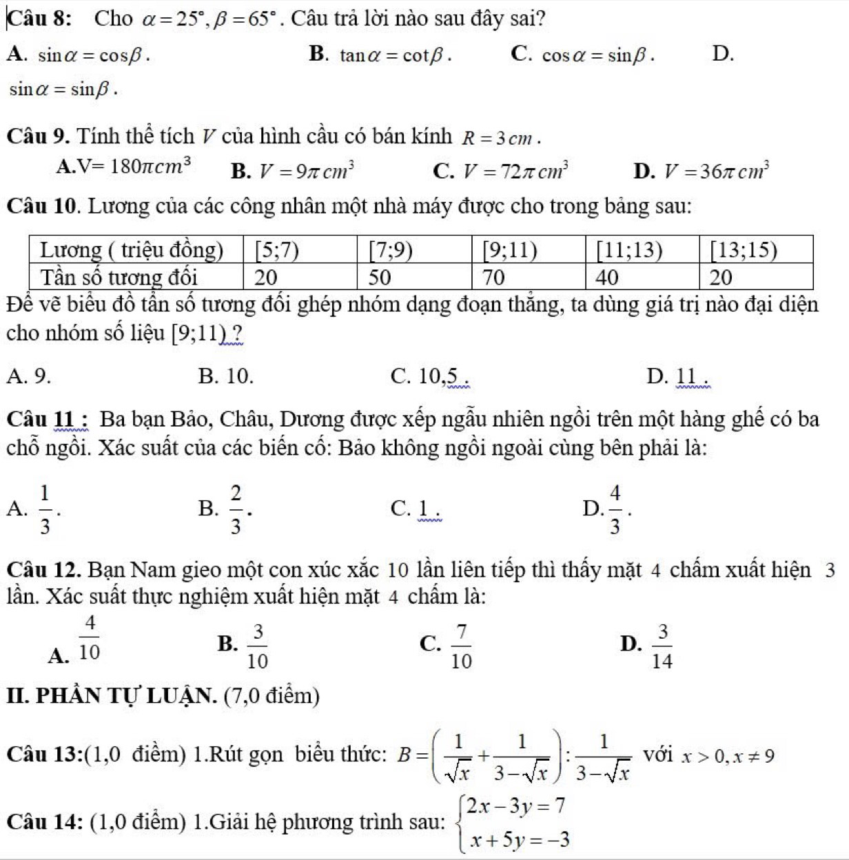 Cho alpha =25°,beta =65°. Câu trả lời nào sau đây sai?
A. sin alpha =cos beta . B. tan alpha =cot beta . C. cos alpha =sin beta . D.
sin alpha =sin beta .
Câu 9. Tính thể tích V của hình cầu có bán kính R=3cm.
A. V=180π cm^3 B. V=9π cm^3 C. V=72π cm^3 D. V=36π cm^3
Câu 10. Lương của các công nhân một nhà máy được cho trong bảng sau:
Để vẽ biểu đồ tần số tương đổi ghép nhóm dạng đoạn thắng, ta dùng giá trị nào đại diện
cho nhóm số liệu [9;11) ?
A. 9. B. 10. C. 10,5 D. 11 .
Câu 11 : Ba bạn Bảo, Châu, Dương được xếp ngẫu nhiên ngồi trên một hàng ghế có ba
chỗ ngồi. Xác suất của các biến cố: Bảo không ngồi ngoài cùng bên phải là:
A.  1/3 .  2/3 . C. 1 . D.  4/3 .
B.
Câu 12. Bạn Nam gieo một con xúc xắc 10 lần liên tiếp thì thấy mặt 4 chấm xuất hiện 3
lần. Xác suất thực nghiệm xuất hiện mặt 4 chấm là:
B.
C.
A.  4/10   3/10   7/10  D.  3/14 
II. PHÂN Tự LUẠN. (7,0 điểm)
Câu 13:(1,0 điểm) 1.Rút gọn biểu thức: B=( 1/sqrt(x) + 1/3-sqrt(x) ): 1/3-sqrt(x)  với x>0,x!= 9
Câu 14: (1,0 điểm) 1.Giải hệ phương trình sau: beginarrayl 2x-3y=7 x+5y=-3endarray.