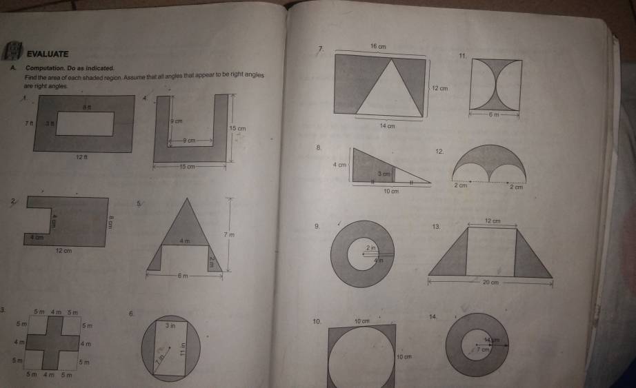 16 cm
EVALUATE 11. 
A. Computation. Do as indicated. 
Find the area of each shaded region. Assume that all angles that appear to be right angles 
are right angles12 cm

14 cm
12 
8.
4 cm 3 cm
10 cm

5 
9.
7 m
4m
6 m
6.
3 in 1014. 
Tin :