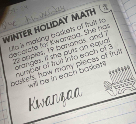 WINTER HOLIDAY MATH 
Lila is making baskets of fruit to 
decorate for Kwanzaa. She has
22 apples, 19 bananas, and 7
branges. If she puts an equa 
humber of fruit into each of 3
baskets, how many pieces of fruit 
will be in each basket?