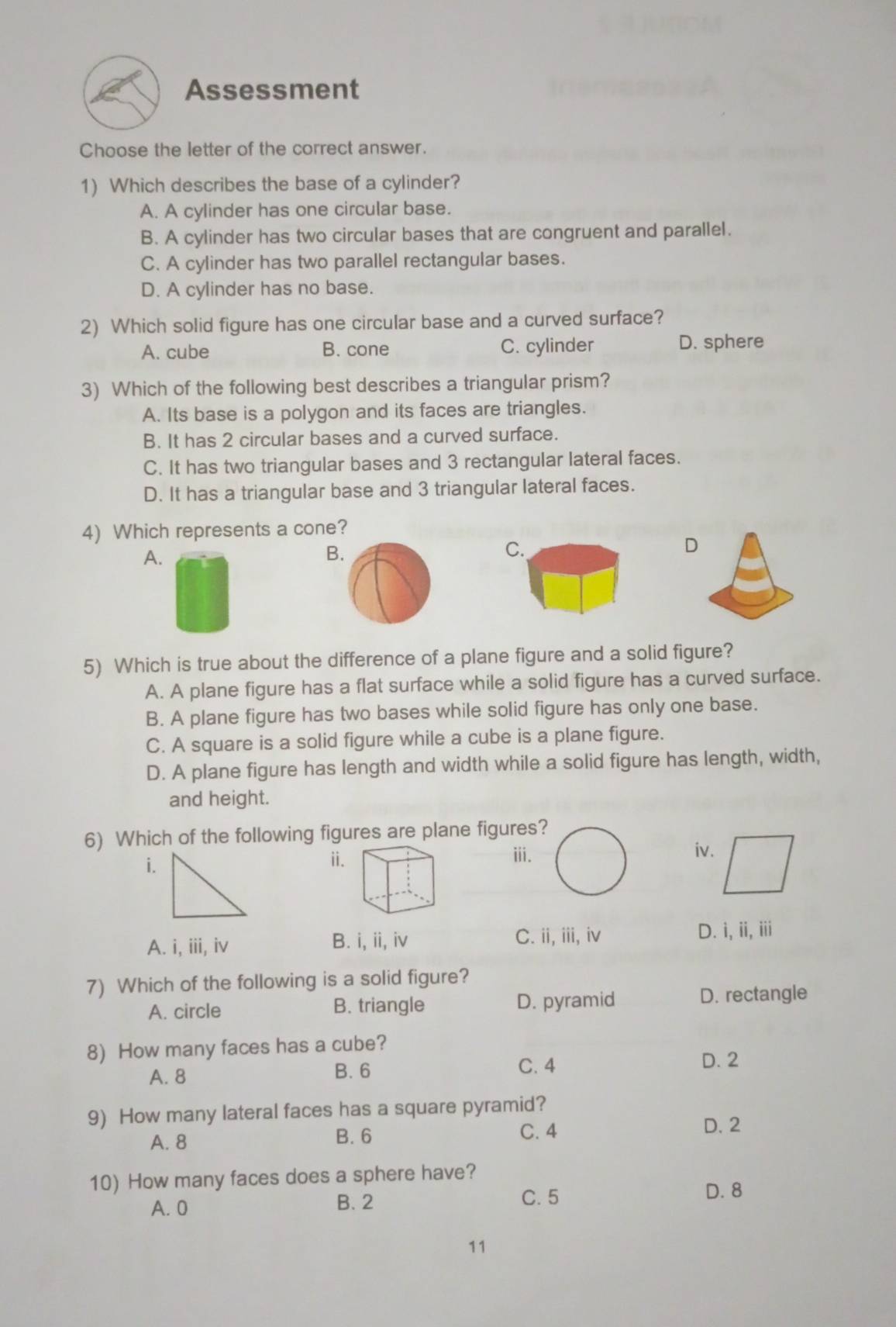 Assessment
Choose the letter of the correct answer.
1) Which describes the base of a cylinder?
A. A cylinder has one circular base.
B. A cylinder has two circular bases that are congruent and parallel.
C. A cylinder has two parallel rectangular bases.
D. A cylinder has no base.
2) Which solid figure has one circular base and a curved surface?
A. cube B. cone C. cylinder D. sphere
3) Which of the following best describes a triangular prism?
A. Its base is a polygon and its faces are triangles.
B. It has 2 circular bases and a curved surface.
C. It has two triangular bases and 3 rectangular lateral faces.
D. It has a triangular base and 3 triangular lateral faces.
4) Which represents a cone?
A.
B
C.
D
5) Which is true about the difference of a plane figure and a solid figure?
A. A plane figure has a flat surface while a solid figure has a curved surface.
B. A plane figure has two bases while solid figure has only one base.
C. A square is a solid figure while a cube is a plane figure.
D. A plane figure has length and width while a solid figure has length, width,
and height.
6) Which of the following figures are plane figures
ⅱ.iii.iv.
A. i, iii, iv B. i, ii, iv C. ii,iii, iv D. i, ii, iii
7) Which of the following is a solid figure?
A. circle B. triangle D. pyramid D. rectangle
8) How many faces has a cube?
A. 8 B. 6 C. 4
D. 2
9) How many lateral faces has a square pyramid?
A. 8 B. 6
C. 4 D. 2
10) How many faces does a sphere have?
A. 0 B. 2
C. 5 D. 8
11