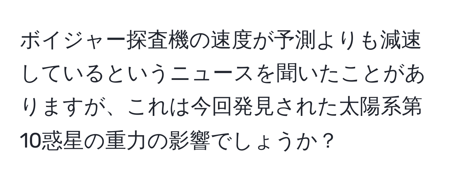 ボイジャー探査機の速度が予測よりも減速しているというニュースを聞いたことがありますが、これは今回発見された太陽系第10惑星の重力の影響でしょうか？