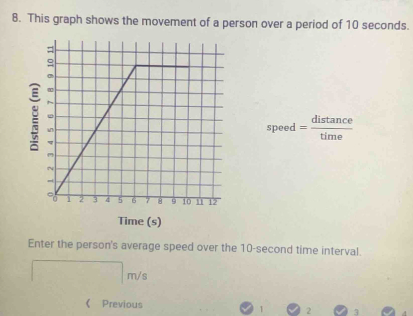 This graph shows the movement of a person over a period of 10 seconds. 
speed _ distance 
Time (s) 
Enter the person's average speed over the 10-second time interval.
m/s
《 Previous 1 2 3 4