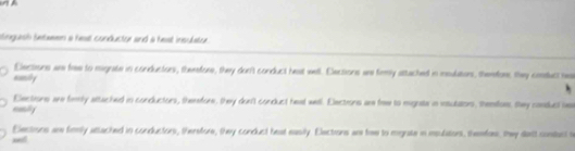 inguish betaeen a heal conductor and a heat insulatur.
Elections are free to mignate in conductors, therefore, they don't conduct heat well. Elections we frmy attached in meulutors, themfors they consuct nwa
nomily
Elections are femily attached in conductors, therefore, they don'l conduct heal well. Elections are fe to mignste in vsutators, themioes, shey consuct be
eomilly
Elections are firmly attached in conductors, therefore, they conduct beat easily. Elections ar fiee to mgate in msulators, themfor, they datt constct s