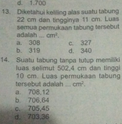 d. 1.700
13. Diketahui keliling alas suatu tabung
22 cm dan tingginya 11 cm. Luas
semua permukaan tabung tersebut
adalah _ cm^2.
a. 308 c. 327
b. 319 d. 340
14. Suatu tabung tanpa tutup memiliki
luas selimut 502,4 cm dan tinggi
10 cm. Luas permukaan tabung
tersebut adalah _ cm^2.
a. 708,12
b. 706,64
c. 705,45
d. 703,36