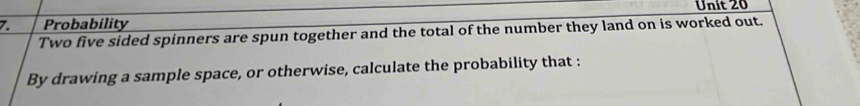 Probability Unit 20 
Two five sided spinners are spun together and the total of the number they land on is worked out. 
By drawing a sample space, or otherwise, calculate the probability that :