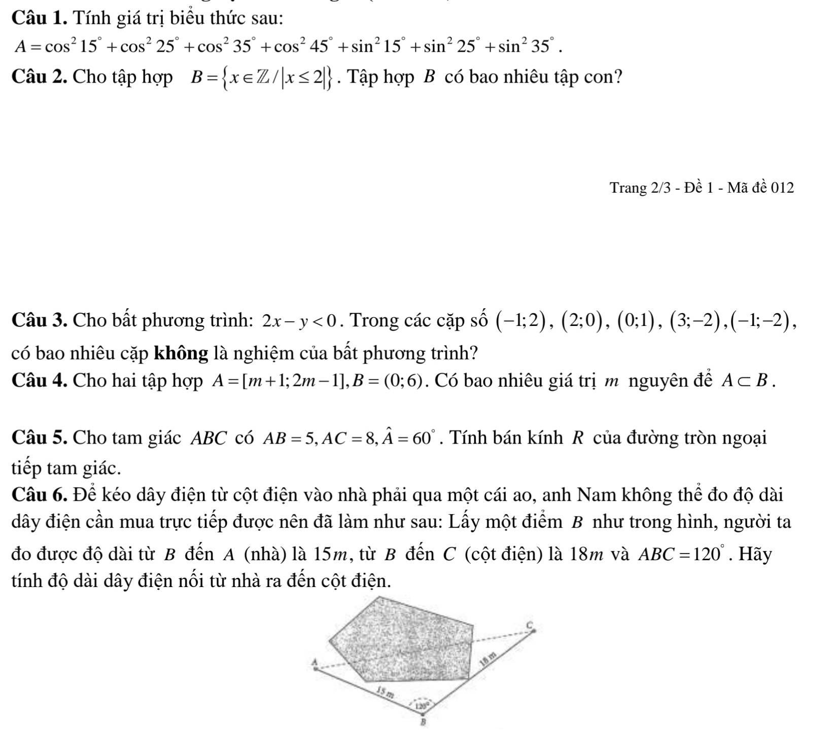 Tính giá trị biểu thức sau:
A=cos^215°+cos^225°+cos^235°+cos^245°+sin^215°+sin^225°+sin^235°.
Câu 2. Cho tập hợp B= x∈ Z/|x≤ 2|. Tập hợp B có bao nhiêu tập con?
Trang 2/3 - Đề 1 - Mã đề 012
Câu 3. Cho bất phương trình: 2x-y<0</tex> . Trong các cặp số (-1;2),(2;0),(0;1),(3;-2),(-1;-2),
có bao nhiêu cặp không là nghiệm của bất phương trình?
Câu 4. Cho hai tập hợp A=[m+1;2m-1],B=(0;6). Có bao nhiêu giá trị m nguyên để A⊂ B.
Câu 5. Cho tam giác ABC có AB=5,AC=8,hat A=60°. Tính bán kính R của đường tròn ngoại
tiếp tam giác.
Câu 6. Để kéo dây điện từ cột điện vào nhà phải qua một cái ao, anh Nam không thể đo độ dài
đây điện cần mua trực tiếp được nên đã làm như sau: Lấy một điểm B như trong hình, người ta
đo được độ dài từ B đến A (nhà) là 15m, từ B đến C (cột điện) là 18m và ABC=120°. Hãy
tính độ dài dây điện nối từ nhà ra đến cột điện.