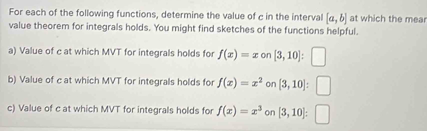 For each of the following functions, determine the value of c in the interval [a,b] at which the mear 
value theorem for integrals holds. You might find sketches of the functions helpful. 
a) Value of c at which MVT for integrals holds for f(x)=x on [3,10] :□ 
b) Value of c at which MVT for integrals holds for f(x)=x^2 on [3,10] ^ 
c) Value of c at which MVT for integrals holds for f(x)=x^3 on [3,10]