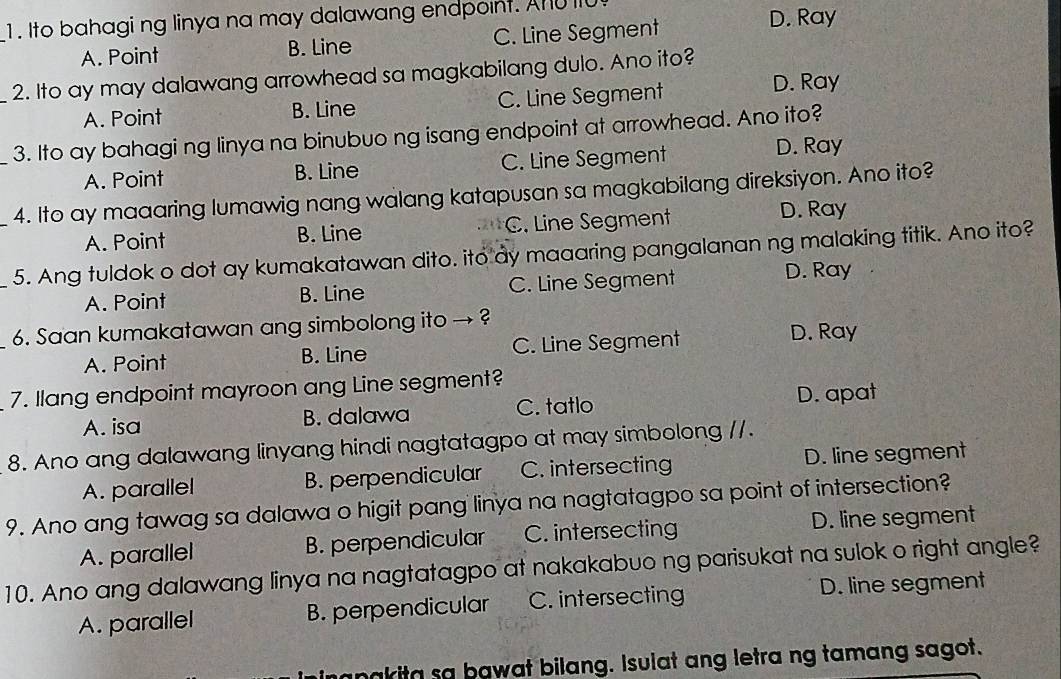 1 . Ito bahagi ng linya na may dalawang endpoint. AnU 110
A. Point B. Line C. Line Segment D. Ray
_2. Ito ay may dalawang arrowhead sa magkabilang dulo. Ano ito?
A. Point B. Line C. Line Segment
D. Ray
_3. Ito ay bahagi ng linya na binubuo ng isang endpoint at arrowhead. Ano ito?
A. Point B. Line C. Line Segment
D. Ray
4. Ito ay maaaring lumawig nang walang katapusan sa magkabilang direksiyon. Ano ito?
A. Point B. Line C. Line Segment D. Ray
_5. Ang tuldok o dot ay kumakatawan dito. ito dy maaaring pangalanan ng malaking titik. Ano ito?
A. Point B. Line C. Line Segment D. Ray
6. Saan kumakatawan ang simbolong ito → ?
A. Point B. Line C. Line Segment
D. Ray
7. llang endpoint mayroon ang Line segment?
A. isa B. dalawa C. tatlo D. apat
8. Ano ang dalawang linyang hindi nagtatagpo at may simbolong //.
A. parallel B. perpendicular C. intersecting D. line segment
9. Ano ang tawag sa dalawa o higit pang linya na nagtatagpo sa point of intersection?
A. parallel B. perpendicular C. intersecting D. line segment
10. Ano ang dalawang linya na nagtatagpo at nakakabuo ng parisukat na sulok o right angle?
A. parallel B. perpendicular C. intersecting D. line segment
manakita sa bawat bilang. Isulat ang letra ng tamang sagot.