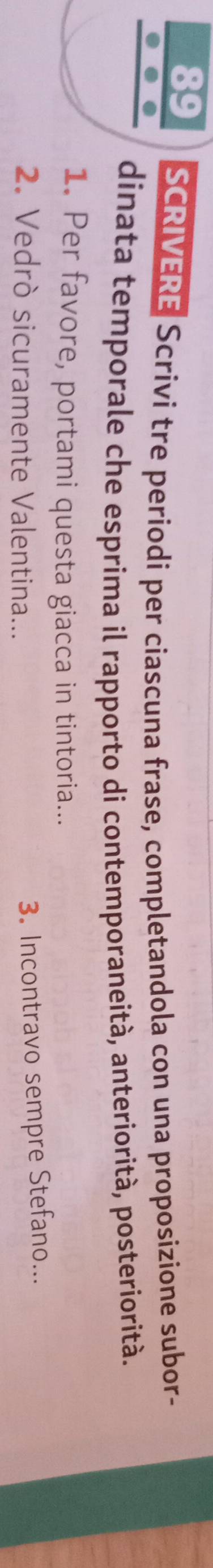 SCRIVERE Scrivi tre periodi per ciascuna frase, completandola con una proposizione subor- 
dinata temporale che esprima il rapporto di contemporaneità, anteriorità, posteriorità. 
1. Per favore, portami questa giacca in tintoria... 
2. Vedrò sicuramente Valentina... 
3. Incontravo sempre Stefano...