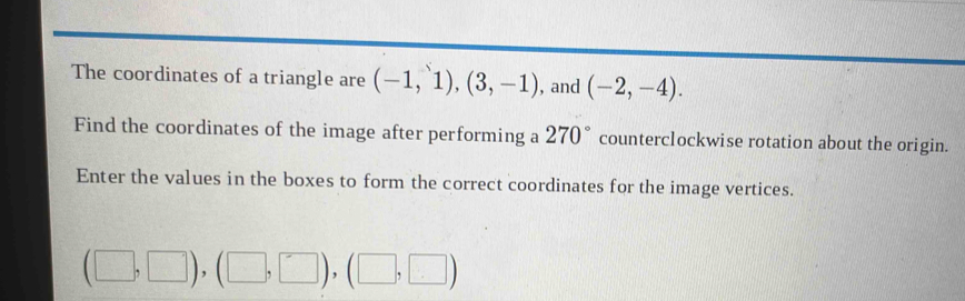 The coordinates of a triangle are (-1,1),(3,-1) , and (-2,-4). 
Find the coordinates of the image after performing a 270° counterclockwise rotation about the origin. 
Enter the values in the boxes to form the correct coordinates for the image vertices.
(□ ,□ ), (□ ,□ ), (□ ,□ )