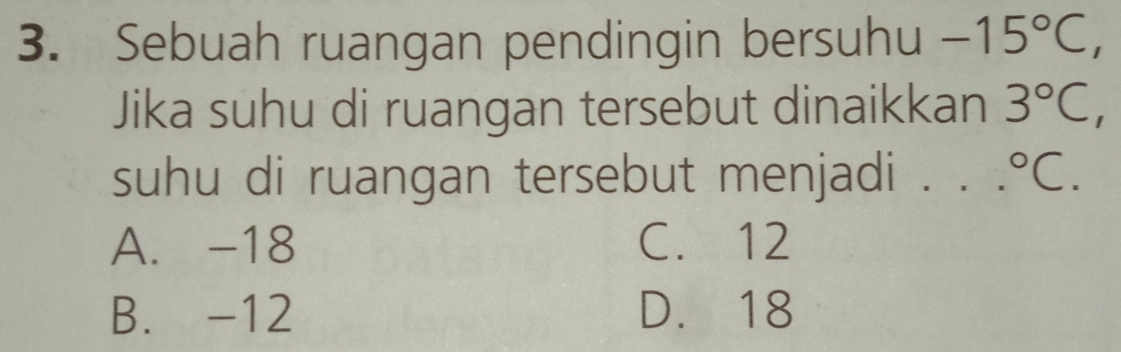 Sebuah ruangan pendingin bersuhu -15°C
Jika suhu di ruangan tersebut dinaikkan 3°C, 
suhu di ruangan tersebut menjadi ._°C.
A. -18 C. 12
B. -12 D. 18