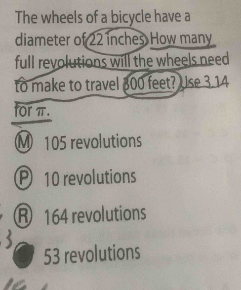 The wheels of a bicycle have a
diameter of 22 inches How many
full revolutions will the wheels need
to make to travel 300 feet? Use 3.14
for π.
M 105 revolutions
P 10 revolutions
R 164 revolutions
53 revolutions