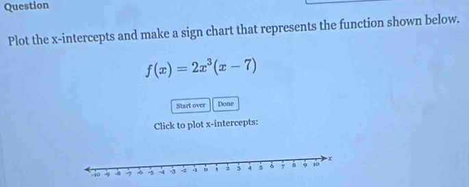 Question 
Plot the x-intercepts and make a sign chart that represents the function shown below.
f(x)=2x^3(x-7)
Start over Done 
Click to plot x-intercepts: