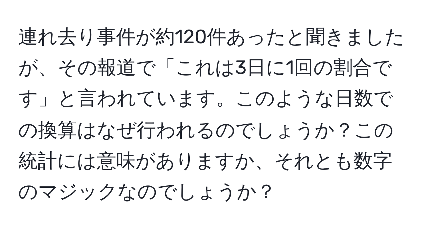 連れ去り事件が約120件あったと聞きましたが、その報道で「これは3日に1回の割合です」と言われています。このような日数での換算はなぜ行われるのでしょうか？この統計には意味がありますか、それとも数字のマジックなのでしょうか？