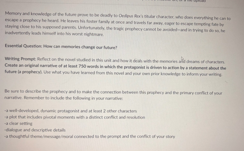 me upload 
Memory and knowledge of the future prove to be deadly to Oedipus Rex's titular character, who does everything he can to 
escape a prophecy he heard. He leaves his foster family at once and travels far away, eager to escape tempting fate by 
staying close to his supposed parents. Unfortunately, the tragic prophecy cannot be avoided—and in trying to do so, he 
inadvertently leads himself into his worst nightmare. 
Essential Question: How can memories change our future? 
Writing Prompt: Reflect on the novel studied in this unit and how it deals with the memories and dreams of characters. 
Create an original narrative of at least 750 words in which the protagonist is driven to action by a statement about the 
future (a prophecy). Use what you have learned from this novel and your own prior knowledge to inform your writing. 
Be sure to describe the prophecy and to make the connection between this prophecy and the primary conflict of your 
narrative. Remember to include the following in your narrative: 
-a well-developed, dynamic protagonist and at least 2 other characters 
-a plot that includes pivotal moments with a distinct conflict and resolution 
-a clear setting 
-dialogue and descriptive details 
-a thoughtful theme/message/moral connected to the prompt and the conflict of your story