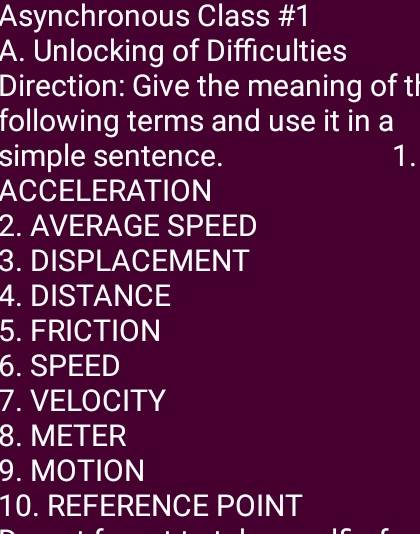 Asynchronous Class #1 
A. Unlocking of Difficulties 
Direction: Give the meaning of tl 
following terms and use it in a 
simple sentence. 1. 
ACCELERATION 
2. AVERAGE SPEED 
3. DISPLACEMENT 
4. DISTANCE 
5. FRICTION 
6. SPEED 
7. VELOCITY 
8. METER
9. MOTION 
10. REFERENCE POINT