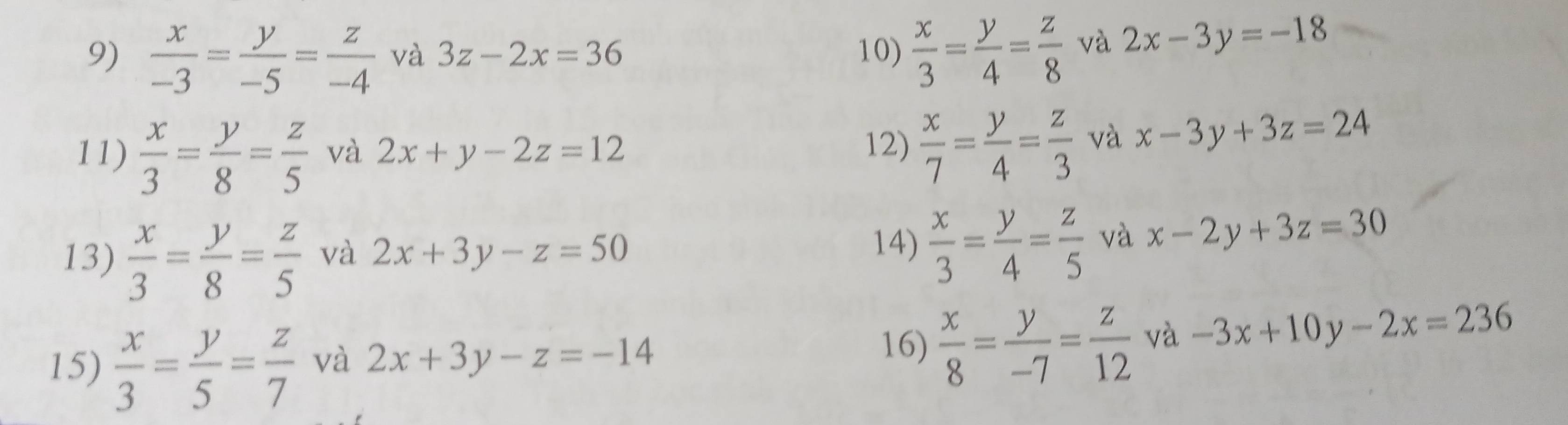  x/-3 = y/-5 = z/-4  và 3z-2x=36 10)  x/3 = y/4 = z/8  và 2x-3y=-18
11)  x/3 = y/8 = z/5  và 2x+y-2z=12  x/7 = y/4 = z/3  và x-3y+3z=24
12) 
14)  x/3 = y/4 = z/5 
13)  x/3 = y/8 = z/5  và 2x+3y-z=50 và x-2y+3z=30
15)  x/3 = y/5 = z/7  và 2x+3y-z=-14
16)  x/8 = y/-7 = z/12  và -3x+10y-2x=236