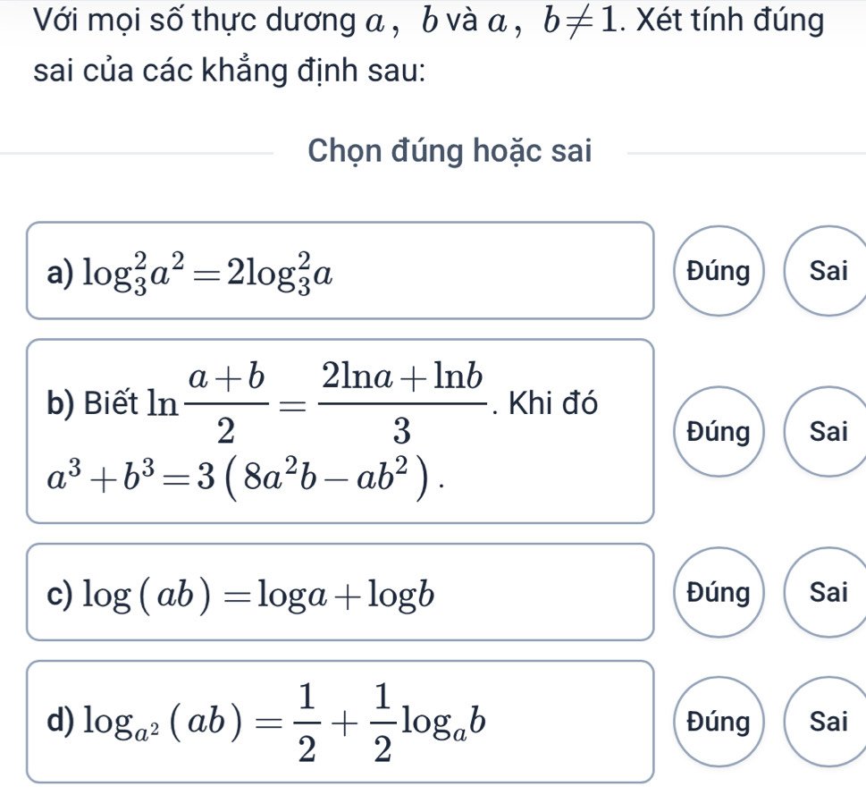 Với mọi số thực dương a , b và a , b!= 1. Xét tính đúng 
sai của các khẳng định sau: 
Chọn đúng hoặc sai 
a) log _3^(2a^2)=2log _3^(2a Đúng Sai 
b) Biết ln frac a+b)2= (2ln a+ln b)/3 . Khi đó 
Đúng Sai
a^3+b^3=3(8a^2b-ab^2). 
c) log (ab)=log a+log b Đúng Sai 
d) log _a^2(ab)= 1/2 + 1/2 log _ab Đúng Sai