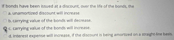 If bonds have been issued at a discount, over the life of the bonds, the
a. unamortized discount will increase
b. carrying value of the bonds will decrease.
c. carrying value of the bonds will increase.
d. interest expense will increase, if the discount is being amortized on a straight-line basis.