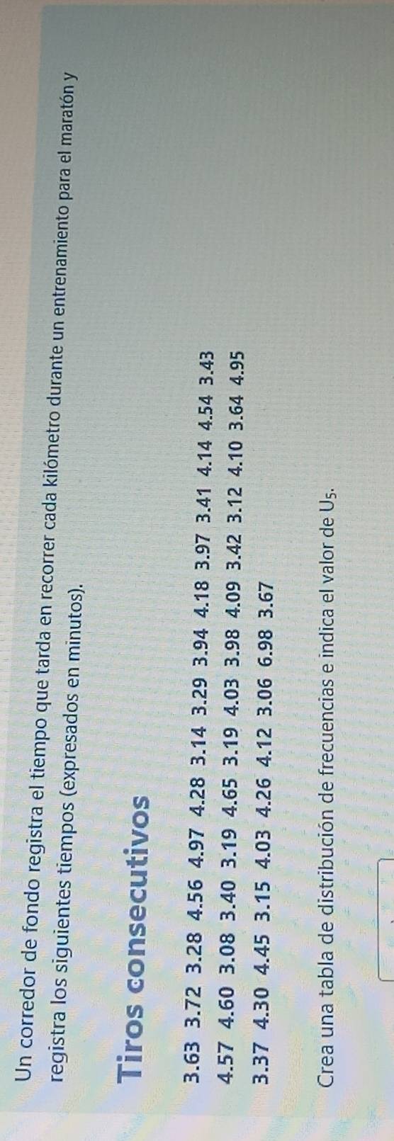 Un corredor de fondo registra el tiempo que tarda en recorrer cada kilómetro durante un entrenamiento para el maratón y 
registra los siguientes tiempos (expresados en minutos). 
Tiros consecutivos
3.63 3.72 3.28 4.56 4.97 4.28 3.14 3.29 3.94 4.18 3.97 3.41 4.14 4.54 3.43
4.57 4.60 3.08 3.40 3.19 4.65 3.19 4.03 3.98 4.09 3.42 3.12 4.10 3.64 4.95
3.37 4.30 4.45 3.15 4.03 4.26 4.12 3.06 6.98 3.67
Crea una tabla de distribución de frecuencias e indica el valor de Uş.