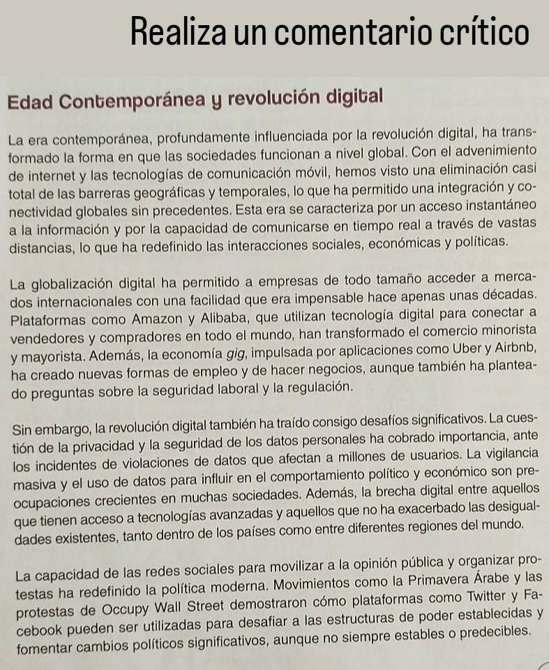 Realiza un comentario crítico
Edad Contemporánea y revolución digital
La era contemporánea, profundamente influenciada por la revolución digital, ha trans-
formado la forma en que las sociedades funcionan a nivel global. Con el advenimiento
de internet y las tecnologías de comunicación móvil, hemos visto una eliminación casi
total de las barreras geográficas y temporales, lo que ha permitido una integración y co-
nectividad globales sin precedentes. Esta era se caracteriza por un acceso instantáneo
a la información y por la capacidad de comunicarse en tiempo real a través de vastas
distancias, lo que ha redefinido las interacciones sociales, económicas y políticas.
La globalización digital ha permitido a empresas de todo tamaño acceder a merca-
dos internacionales con una facilidad que era impensable hace apenas unas décadas.
Plataformas como Amazon y Alibaba, que utilizan tecnología digital para conectar a
vendedores y compradores en todo el mundo, han transformado el comercio minorista
y mayorista. Además, la economía gig, impulsada por aplicaciones como Uber y Airbnb,
ha creado nuevas formas de empleo y de hacer negocios, aunque también ha plantea-
do preguntas sobre la seguridad laboral y la regulación.
Sin embargo, la revolución digital también ha traído consigo desafíos significativos. La cues-
tión de la privacidad y la seguridad de los datos personales ha cobrado importancia, ante
los incidentes de violaciones de datos que afectan a millones de usuarios. La vigilancia
masiva y el uso de datos para influir en el comportamiento político y económico son pre-
ocupaciones crecientes en muchas sociedades. Además, la brecha digital entre aquellos
que tienen acceso a tecnologías avanzadas y aquellos que no ha exacerbado las desigual-
dades existentes, tanto dentro de los países como entre diferentes regiones del mundo.
La capacidad de las redes sociales para movilizar a la opinión pública y organizar pro-
testas ha redefinido la política moderna. Movimientos como la Primavera Árabe y las
protestas de Occupy Wall Street demostraron cómo plataformas como Twitter y Fa-
cebook pueden ser utilizadas para desafiar a las estructuras de poder establecidas y
fomentar cambios políticos significativos, aunque no siempre estables o predecibles.