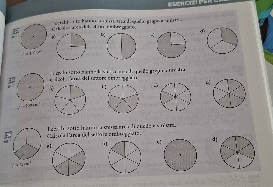 ESERCIZI PER 
I cerchi sotto hanno la stessa area di quello grigio a sinistra.
Calcola l’area del settore ombreggiato.
a
b
c)
d)
A=120cm^2
I cerchi sotto hanno la stessa area di quello grigio a sinistra.
Calcola l’area del settore ombreggiato.
d)
a
b
c
A=150cm^2
I cerchi sotto hanno la stessa area di quello a sinistra.
155
Calcola l’area del settore ombreggiato.
a
b
c)
d)