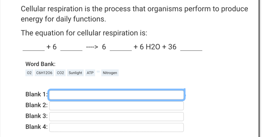 Cellular respiration is the process that organisms perform to produce 
energy for daily functions. 
The equation for cellular respiration is: 
_ 
_ 
_ 
_
+ 6 6 +6H2O+36
Word Bank: 
O2 C6H12O6 CO2 Sunlight ATP Nitrogen 
Blank 1: 
Blank 2: 
Blank 3: 
Blank 4: