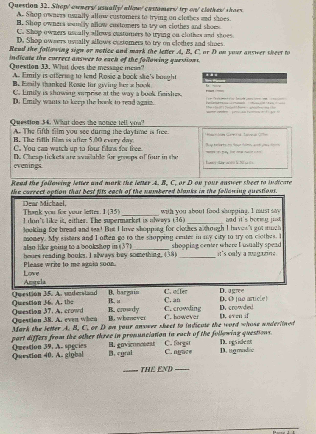 Shop/ owners/ usually/allow/ customers/ try an/ clothes/ shoes.
A. Shop owners usually allow customers to trying on clothes and shoes.
B. Shop owners usually allow castomers to try on clothes and shoes.
C. Shop owners usually allows customers to trying on clothes and shoes.
D. Shop owners usually allows customers to try on clothes and shoes.
Read the following sign or notice and mark the letter A, B, C, or D on your answer sheet to
indicate the correct answer to each of the following questions.
Question 33. What does the message mean?
A. Emily is offering to lend Rosie a book she's bought
B. Emily thanked Rosie for giving her a book. Pess Remn
C. Emily is showing surprise at the way a book finishes.
Lue Rela tman t he lanok Je ler  a T
D. Emily wants to keep the book to read again.
Question 34. What does the notice tell you?
A. The fifth film you see during the daytime is free.  Hhardos Cinenrus: Saesan Gffer
B. The fifth film is after 5.00 every day.
Buy tickets to four films and pou clor t
C. You can watch up to four films for free.
ment to pay for the nexd or
D. Cheap tickets are available for groups of four in the
evenings.
Every day uns 530 pm
Read the following letter and mark the letter A, B, C, or D on your answer sheet to indicate
the correct option that best fits each of the numbered blanks in the following questions.
Dear Michael,
Thank you for your letter. I (35) _with you about food shopping. I must say
I don’t like it, either. The supermarket is always (36) _and it's boring just
looking for bread and tea! But I love shopping for clothes although I haven’t got much
money. My sisters and I often go to the shopping center in my city to try on clothes. I
also like going to a bookshop in (37)_ shopping center where I usually spend
hours reading books. I always buy something, (38) _it's only a magazine.
Please write to me again soon.
Love
Angela
Question 35. A. understand B. bargain C. offer D. agree
Question 36. A. the B. a C. an D. O (no article)
Question 37. A. crowd B. crowdy C. crowding D. crowded
Question 38. A. even when B. whenever C. however D. even if
Mark the letter A, B, C, or D on your answer sheet to indicate the word whose underlined
part differs from the other three in pronunciation in eack of the following questions.
Question 39. A. species B. environment C. forgst D. resident
Question 40. A. giobal B. coral C. natice D. nomadic
_THE END_