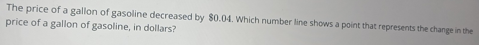 The price of a gallon of gasoline decreased by $0.04. Which number line shows a point that represents the change in the 
price of a gallon of gasoline, in dollars?