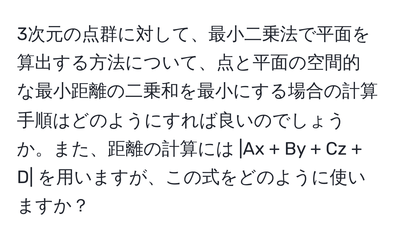 3次元の点群に対して、最小二乗法で平面を算出する方法について、点と平面の空間的な最小距離の二乗和を最小にする場合の計算手順はどのようにすれば良いのでしょうか。また、距離の計算には |Ax + By + Cz + D| を用いますが、この式をどのように使いますか？